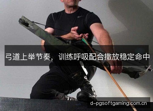 弓道上举节奏，训练呼吸配合撒放稳定命中
